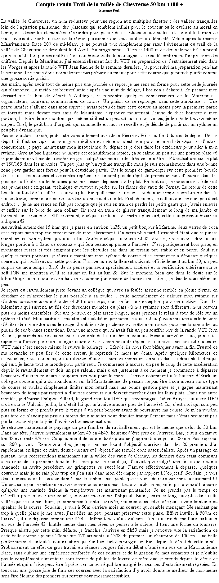 Text Box: Compte-rendu Trail de la vall�e de Chevreuse 50 km 1400 +Etienne FertLa vall�e de Chevreuse, un nom r�ducteur pour une r�gion aux multiples facettes&nbsp;: des vall�es tranquilles loin de l�agitation parisienne, des plateaux qui semblent infinis pour le coureur ou le cycliste au moral en berne, des descentes et mont�es tr�s raides pour passer de ces plateaux aux vall�es et surtout le terrain de jeux favoris du sportif nature de la r�gion parisienne qui veut bouffer du d�nivel�. M�me apr�s la r�cente Mauritanienne Race 200 de mi-Mars, je ne pouvait tout simplement pas rater l��v�nement du trail de la vall�e de Chevreuse se d�roulant le 4 Avril. Au programme, 50 km et 1400 m de d�nivel� positif, un profil qui ressemble fort par ses chiffres � de nombreux trails de montagne et la r�alit� confirmera l�impression des chiffres. Depuis la Mauritanie, j�ai essentiellement fait du VTT en pr�paration de l�entra�nement raid dans les Vosges et apr�s la rando VTT Jean Racine de la semaine derni�re, j�ai poursuivi ma pr�paration pendant la semaine. Je ne suis donc normalement pas pr�par� au mieux pour cette course que je prends plut�t comme une grosse sortie plaisir.Au matin, apr�s avoir tout de m�me pris une journ�e de repos, je me sens en forme pour cette belle journ�e qui s�annonce. La m�t�o est bienveillante&nbsp;: apr�s une nuit de d�luge, l�horizon s��claircit. En prenant mon dossard sur le lieu de d�part � Auffargis, je rencontre quelques connaissances de la Mauritanie&nbsp;: organisateurs, coureurs, commissaires de course. Un plaisir de se replonger dans cette ambiance � Une petite lumi�re s�allume dans mon esprit&nbsp;: j�avais pr�vu de faire cette course au moins pour la premi�re partie en touriste mais devant mes amis de Mauritanie, j��prouve maintenant l�envie de faire honneur � mon podium, histoire de me montrer que, m�me si il est un peu d� aux circonstances, je le m�rite tout de m�me un peu. Bref, le petit brin d�orgueil qui sommeille en moi se r�veille et je d�cide de partir sur un rythme un peu plus dynamique.Pas pour autant stress�, je discute tranquillement avec Jean-Pierre et Erick au fond du sas de d�part. D�s le d�part, il faut se taper un bon gros raidillon et m�me si c�est bon pour le moral de d�passer d�autres concurrents, je paye maintenant mon insouciance du d�part et je dois faire les ext�rieurs pour aller � mon rythme. Gare au bac � gravier&nbsp;J. Apr�s cet �chauffement rapide, �a se calme un peu sur une portion plate o� je prends mon rythme de croisi�re en gros calqu� sur mon cardio-fr�quence-m�tre&nbsp;: 140 pulsations sur le plat et 160/165 dans les mont�es. Un peu plus qu�un rythme tranquille mais je suis normalement dans une bonne zone pour garder mes forces pour la deuxi�me partie.  Pas le temps de gamberger sur cette premi�re boucle de 15 km&nbsp;: les mont�es et descentes r�p�t�es ne laissent pas de r�pit. Je prends un peu d�avance dans les passages difficiles ou techniques pour me laisser d�passer sur le plat. En tout cas, le parcours est fid�les � ses promesses&nbsp;: exigeant, technique et surtout superbe sur les flancs des vaux de Cernay. Le retour de cette boucle au fond de la vall�e est un peu plus tranquille mais je ressens soudain une impression bizarre dans la jambe droite, comme une petite lourdeur au niveau du mollet. Probablement, le collant qui serre un peu � cet endroit � je ne me rends en fait pas compte que je suis en train de perdre les petits gants que j�avais enlev�s et enfil�s sur le bord de mon collant. Ils sont en train de glisser tranquillement le long de ma jambe et tombent sur le parcours. Effectivement, quelques centaines de m�tres plus tard, cette �&nbsp;impression bizarre&nbsp;� a disparu J.Au ravitaillement des 15 kms que je passe en environ 1h35, un petit bonjour � Martine, deux verres de coca et je repars sans trop me pr�occuper de mon classement. On verra plus tard, l�essentiel �tant que je puisse maintenir ce bon rythme jusqu�� la fin. Apr�s quelques mont�es plut�t douces, nous avons droit � une longue portion � �&nbsp;flanc de coteaux&nbsp;� qui fera beaucoup parler � l�arriv�e. C�est pratiquement hors piste, en montagnes russes et tr�s exigeant pour les chevilles car dans un terrain peu stable et en pente. Sauf sur quelques rares portions, je r�ussi � maintenir mon rythme de course et je commence � d�passer quelques coureurs qui souffrent sur cette portion. J�arrive au ravitaillement suivant, officiellement au km 30, un peu surpris de mon temps&nbsp;: 3h10. Je ne pense pas avoir sp�cialement acc�l�r� et la v�rification ult�rieure sur le soft IGN me montrera qu�il se situait en fait au km 28. Sur le moment, bien que dans le doute sur le kilom�trage, mon moral est en hausse et comme j�ai encore de bonnes sensations, je d�cide d�acc�l�rer un peu. Je repars du ravitaillement juste devant un coll�gue qui avec sa foul�e a�rienne semble en pleine forme, en d�cidant de m�accrocher le plus possible � sa foul�e. J��vite normalement de calquer mon rythme sur d�autres concurrents pour �couter plut�t mon corps, mais je fais une exception pour me motiver. Dans les kilom�tres qui suivent, au fils des descentes mont�es ou plats o� nos rythmes sont diff�rents, nous restons plus ou moins ensembles. Sur une portion de plat assez longue, nous prenons le relais � tour de r�le sur un rythme effr�n�. Mon cardio est maintenant scotch� en permanence aux 160 o� j�avais mis une alerte histoire d��viter de me mettre dans le rouge. J�oublie cette prudence et arr�te mon cardio pour me laisser aller au plaisir de ces bonnes sensations. Dans une mont�e qui m�avait fait un peu souffrir lors de la rando VTT Jean Racine, je prends ma revanche avec la volont� de la franchir en courant. Presque arriv� en haut, je me fais rappeler � l�ordre par mon coll�gue coureur. C�est bien beau de r�gler ses comptes avec ses difficult�s en VTT mais c�est encore mieux de suivre le balisage � Merde, ils nous font bifurquer avant la fin. Frustr� de ma revanche et peu fier de cette erreur, je reprends le mors au dents. Apr�s quelques kilom�tres de chevauch�e, nous commen�ons � rattraper d�autres coureurs moins en verve et dans la descente technique qui suit, je l�che tout le monde pour partir seul. Je commence � accuser un peu le coup de cette acc�l�ration depuis le ravitaillement et dois un peu ralentir mais c�est justement � ce moment je commence � d�passer beaucoup d�autres coureurs&nbsp;: toujours tr�s bon pour le moral. J�arrive notamment � la hauteur d�Erick un coll�gue coureur qui a du abandonner sur la Mauritanienne. Je pensais ne pas �tre � son niveau sur ce type de course et voulait simplement limiter mon retard mais ma bonne gestion paye et je gagne maintenant beaucoup de temps par rapport � d�autres coureurs qui doivent marcher dans les faux plats. Dans une autre mont�e, je d�passe Philippe Billard, le grand manitou UFO qui accompagne Didier Bruyas, un autre UFO crois� sur le Vulcain (enfin, l� c��tait lui qui m�avait enrhum� pr�s de l�arriv�e). Ici, c�est moi qui suis peu plus en forme et je prends juste le temps d�un petit bonjour avant de poursuivre ma course. Je m�en voudrai plus tard de n�avoir pas pris au moins deux minutes pour discuter tranquillement mais j��tais vraiment pris par la course et par la joie d�avoir de bonnes sensations. Je retrouve maintenant le paysage un peu familier du ravitaillement qui est le m�me que celui du 30 km. Dans ma t�te, j�arrive normalement au km 45 en 4h45, heureux d��tre pr�s de l�arriv�e. Las, je suis en fait au km 42 et il reste 8/9 km. Coup au moral de courte dur�e puisque j�apprends que je suis 22eme. Pas trop mal sur 260 partants. Remont� � bloc, je repars en me fixant l�objectif d�arriver dans les 20 premiers. J�ai rapidement, en ligne de mire, deux coureurs et l�objectif me semble donc assez r�aliste. Apr�s un passage en plateau, nous redescendons maintenant sur la vall�e des vaux de Cernay, les derniers 6km �tant communs avec ceux de la premi�re boucle. Pas bon pour le moral �a, d�autant que malgr� une fin �&nbsp;qui roule&nbsp;� annonc�e au ravito pr�c�dent, les grimpettes se succ�dent. J�arrive effectivement � d�passer quelques coureurs mais je ne sais plus trop ou j�en suis dans mon d�compte par rapport � l�objectif. Soudain, je vois deux morceaux de tissus abandonn�s sur le sentier&nbsp;: mes gants que je viens de retrouver miraculeusement&nbsp;!!! Un peu salis par le pi�tinement de nombreux coureurs mais toujours utilisables, enfin pas aujourd�hui parce qu�apr�s une matin�e fra�che la temp�rature est maintenant printani�re. Je ne prends pas le temps de m�arr�ter pour enlever une couche, toujours motiv� par l�objectif. Enfin, apr�s ce long faux plat dans cette vall�e que je connais bien, je commence � sentir l�arriv�e, renforc� dans cette id�e par la voie lointaine du speaker de la course. Soudain, je vois � 50m derri�re mois un coureur qui semble mena�ant. Ne sachant pas trop � quelle place je me situe, j�acc�l�re un peu, pensant pr�server cette place. Effort inutile, � 500m de l�arriv�e, il me d�passe comme une fl�che. M�me topo qu�au Vulcain. J�en ai marre de me faire enrhumer en vue de l�arriv�e&nbsp;L. Inutile m�me dans mes r�ves de penser � le suivre, il tient une forme du tonnerre. Presque abattu par cette mini d�faite, je franchis l�arriv�e en 5h53 mais je retrouve vite la satisfaction de cette belle course&nbsp;: je suis 20eme sur 170 arrivants, � 1h08 du premier, un champion de 100km. Une belle performance et surtout la confirmation que j�ai bien fait des progr�s en trail depuis le d�but de cette ann�e. Probablement un effet du gros travail en s�ances longues fait en d�but d�ann�e en vue de la Mauritanienne Race, sans oublier une exp�rience renforc�e de ces courses et de la gestion de mes capacit�s et je n�oublie pas le compl�ment alimentaire sous forme de pilules de levure de bi�re que je prends depuis le d�but de l�ann�e et qui m�aide peut-�tre � pr�server un bon �quilibre malgr� les s�ances d�entra�nement r�p�t�es. En tout cas, une grosse joie de finir ces courses avec la satisfaction d�y avoir donn� le meilleur de moi-m�me sans �tre �loign� des premiers qui restent pour moi inaccessibles.